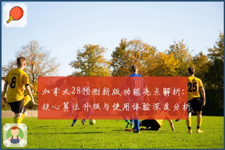 加拿大28预测新版功能亮点解析：核心算法升级与使用体验深度分析