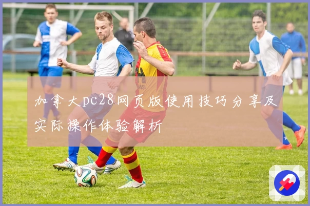 加拿大pc28网页版使用技巧分享及实际操作体验解析